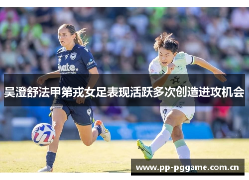 吴澄舒法甲第戎女足表现活跃多次创造进攻机会 吴澄舒法甲第戎女足表现活跃多次创造进攻机会